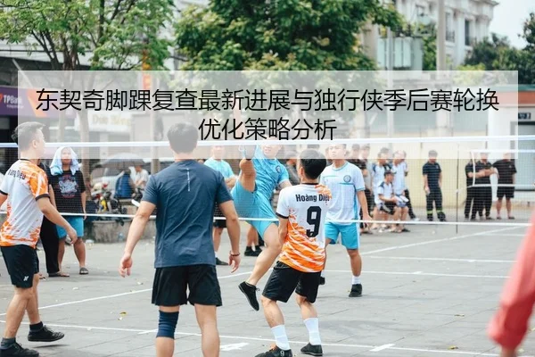 东契奇脚踝复查最新进展与独行侠季后赛轮换优化策略分析